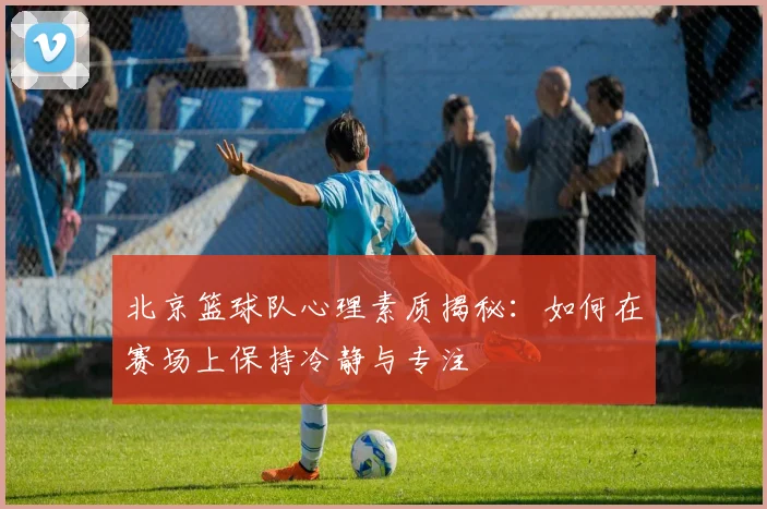 北京篮球队心理素质揭秘：如何在赛场上保持冷静与专注