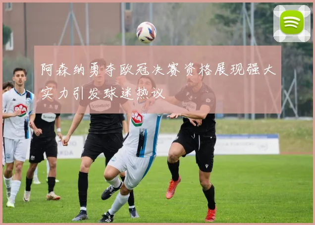 阿森纳勇夺欧冠决赛资格展现强大实力引发球迷热议