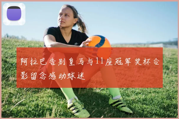 阿拉巴告别皇马与11座冠军奖杯合影留念感动球迷