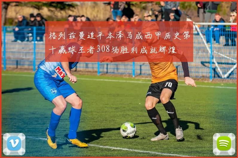 格列兹曼追平本泽马成西甲历史第十赢球王者308场胜利成就辉煌