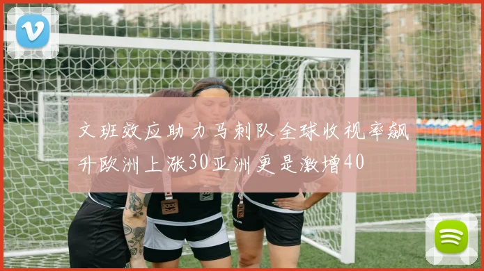 文班效应助力马刺队全球收视率飙升欧洲上涨30亚洲更是激增40