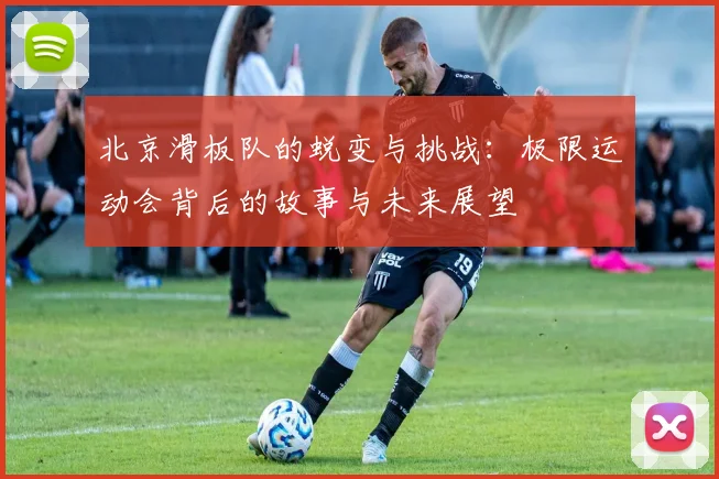 北京滑板队的蜕变与挑战：极限运动会背后的故事与未来展望
